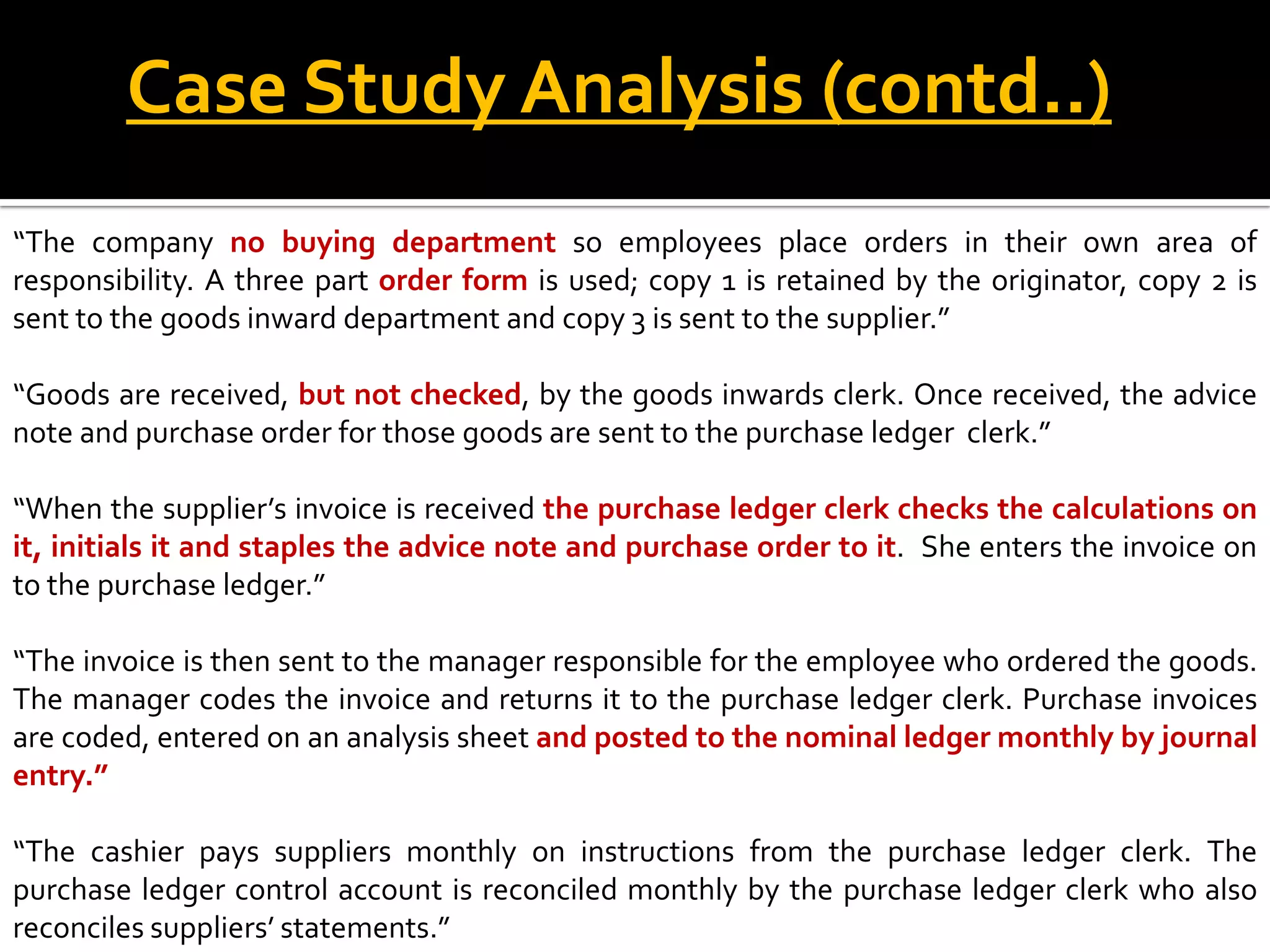 Case Study Analysis (contd..)
“The company no buying department so employees place orders in their own area of
responsibility. A three part order form is used; copy 1 is retained by the originator, copy 2 is
sent to the goods inward department and copy 3 is sent to the supplier.”

“Goods are received, but not checked, by the goods inwards clerk. Once received, the advice
note and purchase order for those goods are sent to the purchase ledger clerk.”

“When the supplier’s invoice is received the purchase ledger clerk checks the calculations on
it, initials it and staples the advice note and purchase order to it. She enters the invoice on
to the purchase ledger.”

“The invoice is then sent to the manager responsible for the employee who ordered the goods.
The manager codes the invoice and returns it to the purchase ledger clerk. Purchase invoices
are coded, entered on an analysis sheet and posted to the nominal ledger monthly by journal
entry.”

“The cashier pays suppliers monthly on instructions from the purchase ledger clerk. The
purchase ledger control account is reconciled monthly by the purchase ledger clerk who also
reconciles suppliers’ statements.”
 