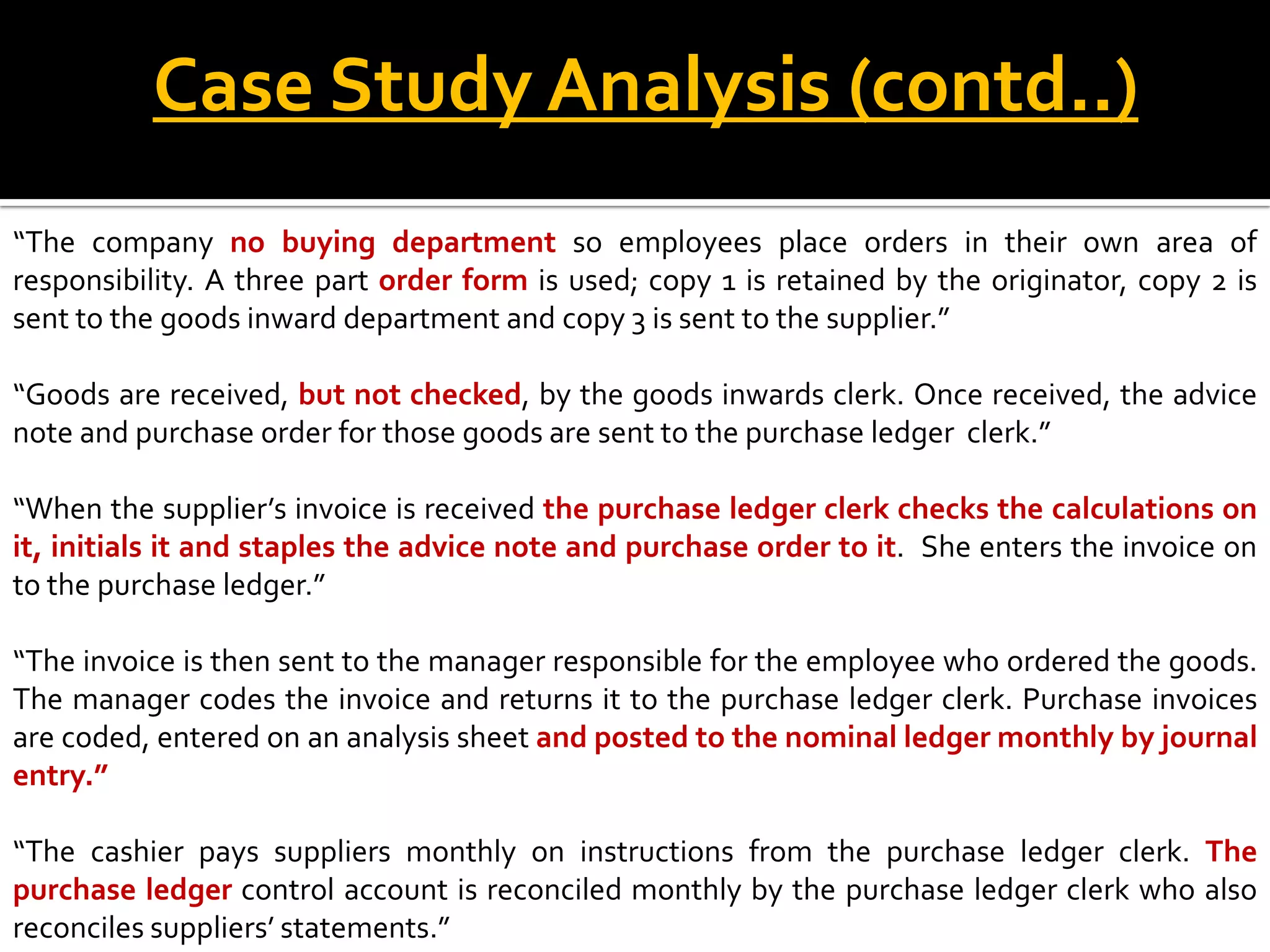 Case Study Analysis (contd..)
“The company no buying department so employees place orders in their own area of
responsibility. A three part order form is used; copy 1 is retained by the originator, copy 2 is
sent to the goods inward department and copy 3 is sent to the supplier.”

“Goods are received, but not checked, by the goods inwards clerk. Once received, the advice
note and purchase order for those goods are sent to the purchase ledger clerk.”

“When the supplier’s invoice is received the purchase ledger clerk checks the calculations on
it, initials it and staples the advice note and purchase order to it. She enters the invoice on
to the purchase ledger.”

“The invoice is then sent to the manager responsible for the employee who ordered the goods.
The manager codes the invoice and returns it to the purchase ledger clerk. Purchase invoices
are coded, entered on an analysis sheet and posted to the nominal ledger monthly by journal
entry.”

“The cashier pays suppliers monthly on instructions from the purchase ledger clerk. The
purchase ledger control account is reconciled monthly by the purchase ledger clerk who also
reconciles suppliers’ statements.”
 