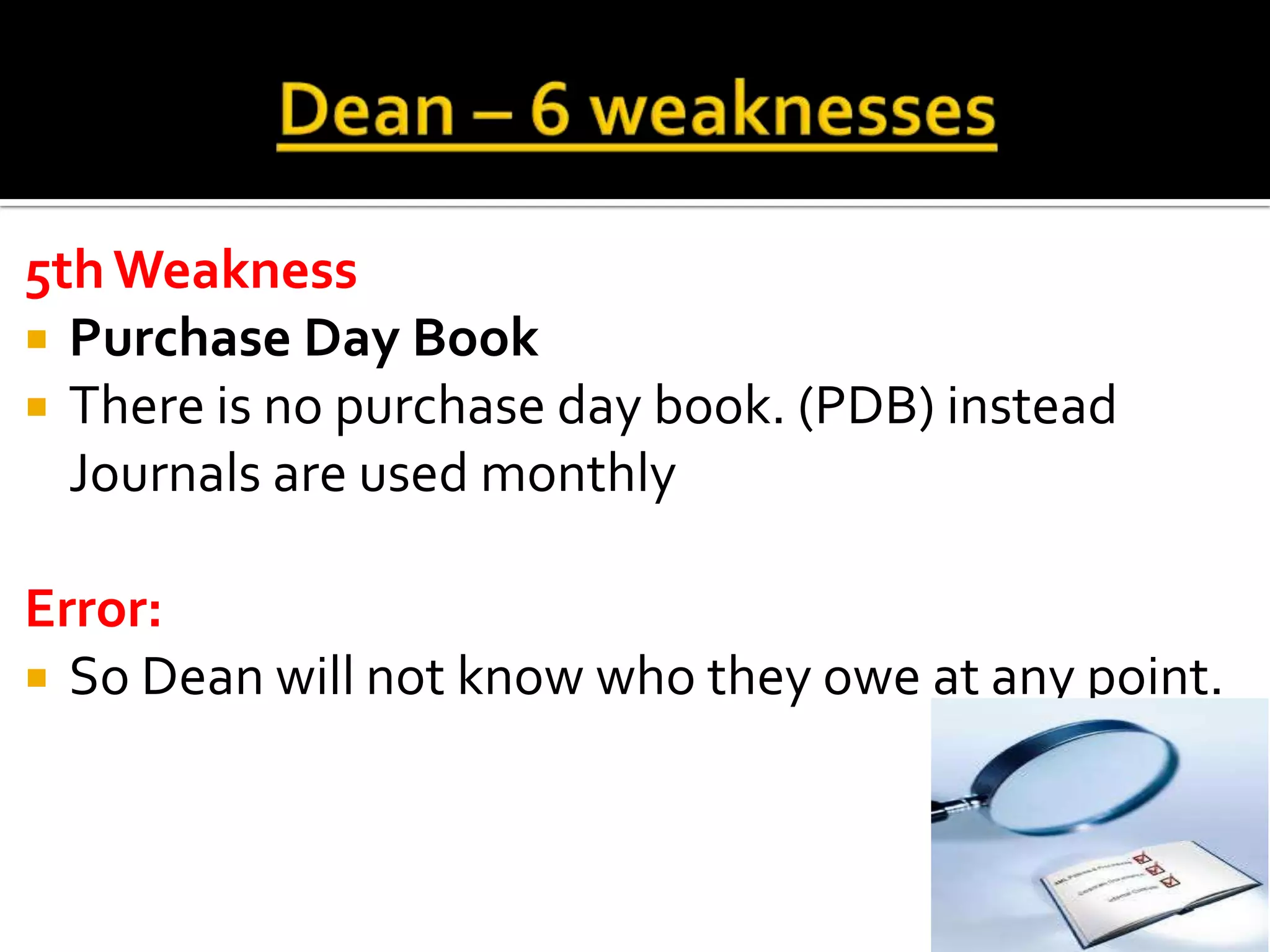 5th Weakness
 Purchase Day Book
 There is no purchase day book. (PDB) instead
  Journals are used monthly

Error:
 So Dean will not know who they owe at any point.
 
