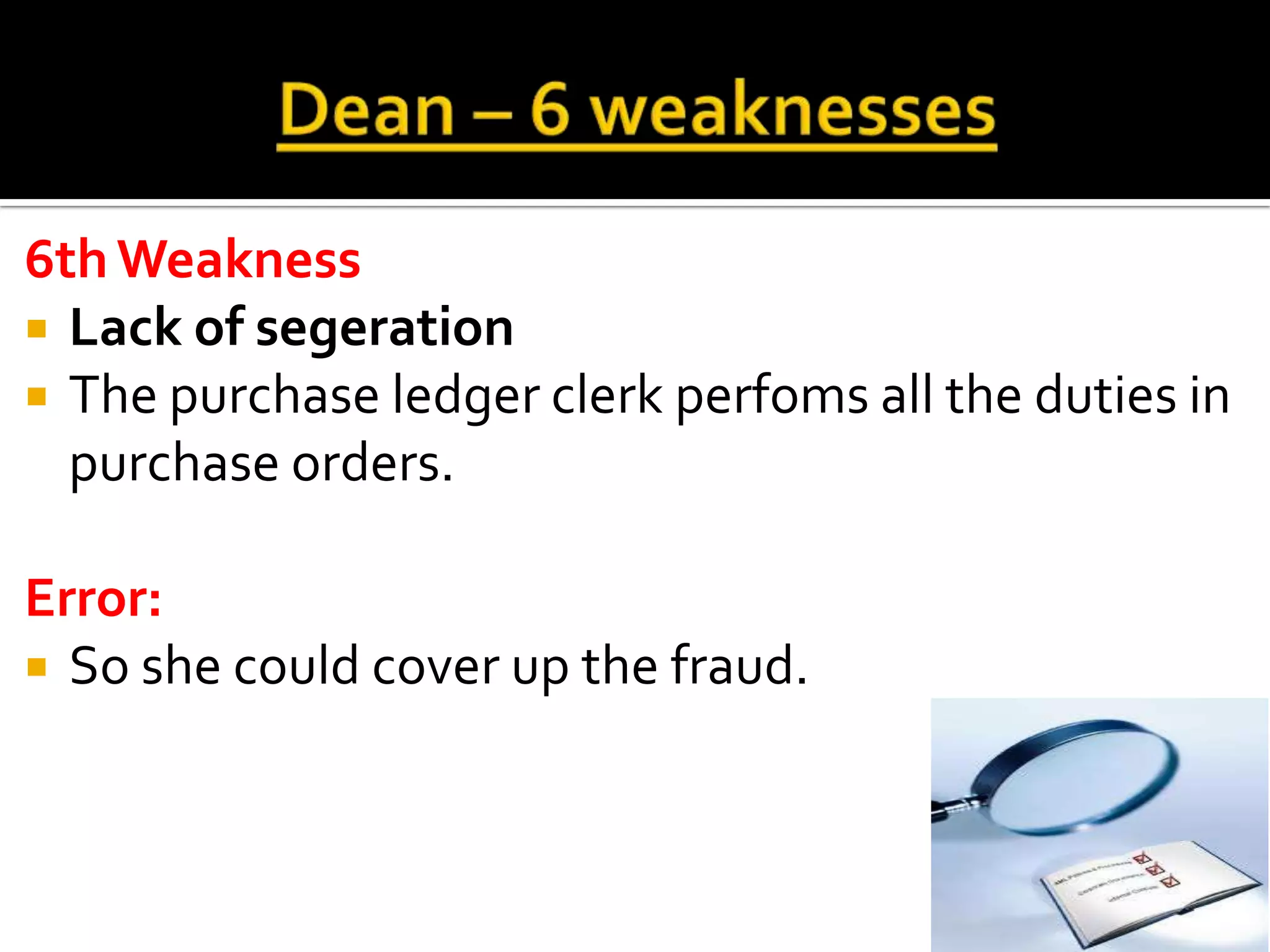 6th Weakness
 Lack of segeration
 The purchase ledger clerk perfoms all the duties in
  purchase orders.

Error:
 So she could cover up the fraud.
 