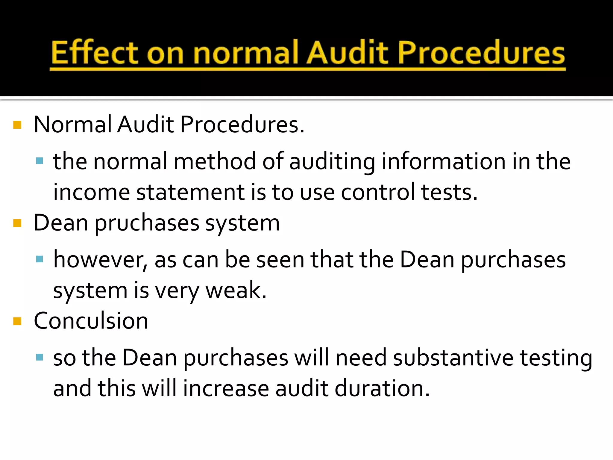  Normal Audit Procedures.
   the normal method of auditing information in the
    income statement is to use control tests.
 Dean pruchases system
   however, as can be seen that the Dean purchases
    system is very weak.
 Conculsion
   so the Dean purchases will need substantive testing
    and this will increase audit duration.
 