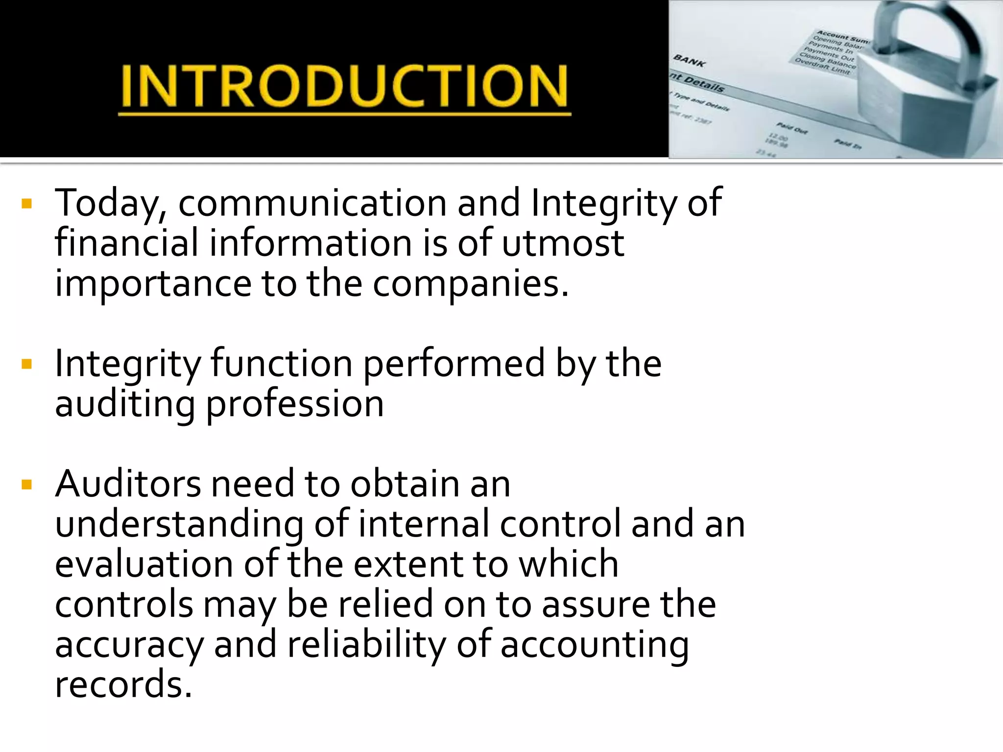    Today, communication and Integrity of
    financial information is of utmost
    importance to the companies.
   Integrity function performed by the
    auditing profession
   Auditors need to obtain an
    understanding of internal control and an
    evaluation of the extent to which
    controls may be relied on to assure the
    accuracy and reliability of accounting
    records.
 