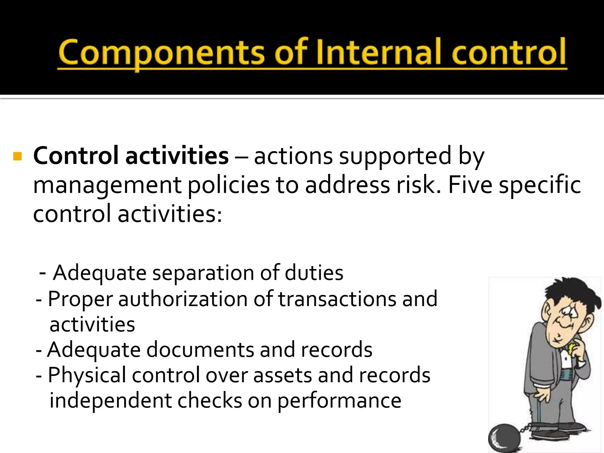    Control activities – actions supported by
    management policies to address risk. Five specific
    control activities:

    - Adequate separation of duties
    - Proper authorization of transactions and
      activities
    - Adequate documents and records
    - Physical control over assets and records
      independent checks on performance
 
