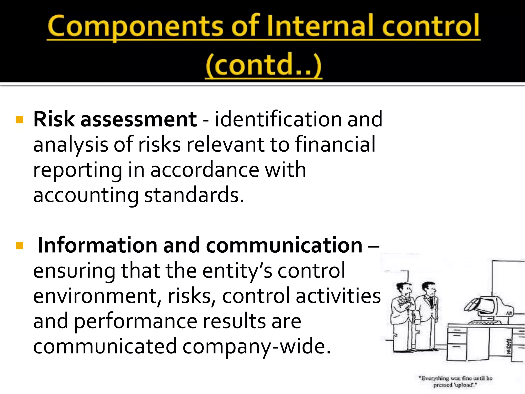    Risk assessment - identification and
    analysis of risks relevant to financial
    reporting in accordance with
    accounting standards.

   Information and communication –
    ensuring that the entity’s control
    environment, risks, control activities
    and performance results are
    communicated company-wide.
 