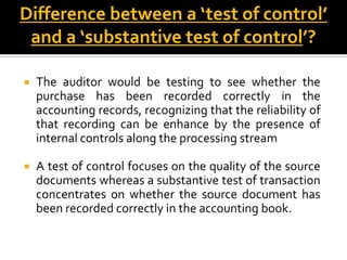 Difference between a ‘test of control’
 and a ‘substantive test of control’?

   The auditor would be testing to see whether the
    purchase has been recorded correctly in the
    accounting records, recognizing that the reliability of
    that recording can be enhance by the presence of
    internal controls along the processing stream

   A test of control focuses on the quality of the source
    documents whereas a substantive test of transaction
    concentrates on whether the source document has
    been recorded correctly in the accounting book.
 