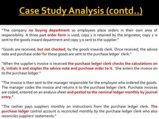 Case Study Analysis (contd..)
“The company no buying department so employees place orders in their own area of
responsibility. A three part order form is used; copy 1 is retained by the originator, copy 2 is
sent to the goods inward department and copy 3 is sent to the supplier.”

“Goods are received, but not checked, by the goods inwards clerk. Once received, the advice
note and purchase order for those goods are sent to the purchase ledger clerk.”

“When the supplier’s invoice is received the purchase ledger clerk checks the calculations on
it, initials it and staples the advice note and purchase order to it. She enters the invoice on
to the purchase ledger.”

“The invoice is then sent to the manager responsible for the employee who ordered the goods.
The manager codes the invoice and returns it to the purchase ledger clerk. Purchase invoices
are coded, entered on an analysis sheet and posted to the nominal ledger monthly by journal
entry.”

“The cashier pays suppliers monthly on instructions from the purchase ledger clerk. The
purchase ledger control account is reconciled monthly by the purchase ledger clerk who also
reconciles suppliers’ statements.”
 