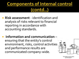    Risk assessment - identification and
    analysis of risks relevant to financial
    reporting in accordance with
    accounting standards.

   Information and communication –
    ensuring that the entity’s control
    environment, risks, control activities
    and performance results are
    communicated company-wide.
 