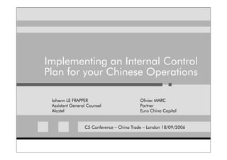 Implementing an Internal Control
Plan for your Chinese Operations

 Iohann LE FRAPPER                        Olivier MARC
 Assistant General Counsel                Partner
 Alcatel                                  Euro China Capital


                 C5 Conference – China Trade – London 18/09/2006
 