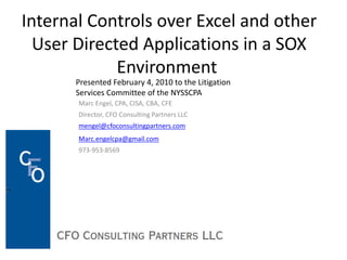 Internal Controls over Excel and other
User Directed Applications in a SOX
Environment
Marc Engel, CPA, CISA, CBA, CFE
Director, CFO Consulting Partners LLC
mengel@cfoconsultingpartners.com
Marc.engelcpa@gmail.com
973-953-8569
Presented February 4, 2010 to the Litigation
Services Committee of the NYSSCPA
 