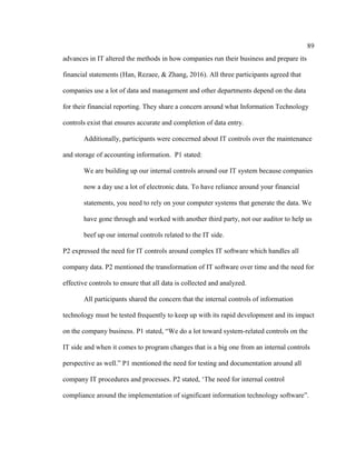 89
advances in IT altered the methods in how companies run their business and prepare its
financial statements (Han, Rezaee, & Zhang, 2016). All three participants agreed that
companies use a lot of data and management and other departments depend on the data
for their financial reporting. They share a concern around what Information Technology
controls exist that ensures accurate and completion of data entry.
Additionally, participants were concerned about IT controls over the maintenance
and storage of accounting information. P1 stated:
We are building up our internal controls around our IT system because companies
now a day use a lot of electronic data. To have reliance around your financial
statements, you need to rely on your computer systems that generate the data. We
have gone through and worked with another third party, not our auditor to help us
beef up our internal controls related to the IT side.
P2 expressed the need for IT controls around complex IT software which handles all
company data. P2 mentioned the transformation of IT software over time and the need for
effective controls to ensure that all data is collected and analyzed.
All participants shared the concern that the internal controls of information
technology must be tested frequently to keep up with its rapid development and its impact
on the company business. P1 stated, “We do a lot toward system-related controls on the
IT side and when it comes to program changes that is a big one from an internal controls
perspective as well.” P1 mentioned the need for testing and documentation around all
company IT procedures and processes. P2 stated, ‘The need for internal control
compliance around the implementation of significant information technology software”.
 