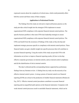 91
expressed concern about the complexity of critical areas, which could potentially affect
both the current and future status of their company.
Applications to Professional Practice
The findings from this study are relevant to improved business practice as the
study provides critical insight into the strategies CFOs implement to ensure
organizational SOX compliance with corporate financial internal control policies. The
specific business problem is that some CFOs lack leadership strategies to ensure
organizational SOX compliance with corporate financial internal control policies. The
CFOs can benefit from the awareness of findings of this study as they develop and
implement strategic processes specific to compliance with internal control policies. These
financial leaders can gain valuable insight into specific processes that will contribute to
accurate financial reporting. Using the results of this study can provide CFOs with
information on (a) how to improve financial reporting results, (b) how to develop
effective corporate governance on internal controls, and (c) internal control compliance
and (d) the identification of risk in internal controls.
The data I collected and the corresponding themes supported key preliminary
findings from my literature review. A finding from my study was the necessity of an
effective internal control system. A strong systems of internal control over financial
reporting (ICFR) are critical to the production of reliable financial statements (Dickens &
Fay, 2017). Effective internal control procedures contribute to accurate financial
reporting and an unqualified audit opinion on the financial statements. Companies with
weak internal control processes result in unreliable financial statements, which can be
 