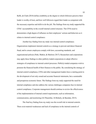 93
Raffo, & Clark (2018) define credibility as the degree to which followers perceive their
leader is worthy of trust, and how well followers regard their leader as competent with
the necessary expertise and skills to do the job. The findings from my study supported the
CFOs’ accountability in the overall internal control structure. The CFOs need to
demonstrate a high degree of influence on their employees’ actions and behaviors as it
relates to internal control compliance.
Another key finding from my study was internal control compliance.
Organizations implement internal controls as a strategy to prevent and detect financial
fraud, and to ensure employees comply with laws, accounting standards, and
organizational policies (Park, Matkin, & Marlowe 2017). Researchers and corporations
may apply these findings to other publicly traded corporations to adopt effective
strategies of compliance to internal control processes. Publicly traded companies wish to
promote the financial health of their finances to the public. By considering the strategy of
internal control compliance, CFOs and other management leaders have a starting point in
the development of not only sound and accurate financial statements, but a sustainable
and prosperous economic future. The findings from my study supported the need for
internal compliance and also address the various challenges companies face in internal
control compliance. Corporate management should continue to review the effectiveness
of the implementation of internal control requirements, such as information,
communication, and monitoring (Al-Thuneibat, Al-Rehaily, & Basodan, 2015).
The final key finding from my study was the overall risk in internal controls.
There exist material weaknesses and lack of compliance in the internal controls of
 
