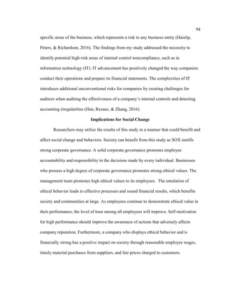 94
specific areas of the business, which represents a risk to any business entity (Haislip,
Peters, & Richardson, 2016). The findings from my study addressed the necessity to
identify potential high-risk areas of internal control noncompliance, such as in
information technology (IT). IT advancement has positively changed the way companies
conduct their operations and prepare its financial statements. The complexities of IT
introduces additional unconventional risks for companies by creating challenges for
auditors when auditing the effectiveness of a company’s internal controls and detecting
accounting irregularities (Han, Rezaee, & Zhang, 2016).
Implications for Social Change
Researchers may utilize the results of this study in a manner that could benefit and
affect social change and behaviors. Society can benefit from this study as SOX instills
strong corporate governance. A solid corporate governance promotes employee
accountability and responsibility in the decisions made by every individual. Businesses
who possess a high degree of corporate governance promotes strong ethical values. The
management team promotes high ethical values to its employees. The emulation of
ethical behavior leads to effective processes and sound financial results, which benefits
society and communities at large. As employees continue to demonstrate ethical value in
their performance, the level of trust among all employees will improve. Self-motivation
for high performance should improve the awareness of actions that adversely affects
company reputation. Furthermore, a company who displays ethical behavior and is
financially strong has a positive impact on society through reasonable employee wages,
timely material purchases from suppliers, and fair prices charged to customers.
 