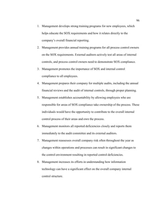 96
1. Management develops strong training programs for new employees, which
helps educate the SOX requirements and how it relates directly to the
company’s overall financial reporting.
2. Management provides annual training programs for all process control owners
on the SOX requirements. External auditors actively test all areas of internal
controls, and process control owners need to demonstrate SOX compliance.
3. Management promotes the importance of SOX and internal control
compliance to all employees.
4. Management prepares their company for multiple audits, including the annual
financial reviews and the audit of internal controls, through proper planning.
5. Management establishes accountability by allowing employees who are
responsible for areas of SOX compliance take ownership of the process. These
individuals would have the opportunity to contribute to the overall internal
control process of their areas and own the process.
6. Management monitors all reported deficiencies closely and reports them
immediately to the audit committee and its external auditors.
7. Management reassesses overall company risk often throughout the year as
changes within operations and processes can result in significant changes to
the control environment resulting in reported control deficiencies.
8. Management increases its efforts in understanding how information
technology can have a significant effect on the overall company internal
control structure.
 