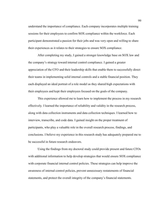 99
understand the importance of compliance. Each company incorporates multiple training
sessions for their employees to confirm SOX compliance within the workforce. Each
participant demonstrated a passion for their jobs and was very open and willing to share
their experiences as it relates to their strategies to ensure SOX compliance.
After completing my study, I gained a stronger knowledge base on SOX law and
the company’s strategy toward internal control compliance. I gained a greater
appreciation of the CFO and their leadership skills that enable them to successfully direct
their teams in implementing solid internal controls and a stable financial position. They
each displayed an ideal portrait of a role model as they shared high expectations with
their employees and kept their employees focused on the goals of the company.
This experience allowed me to learn how to implement the process in my research
effectively. I learned the importance of reliability and validity in the research process,
along with data collection instruments and data collection techniques. I learned how to
interview, transcribe, and code data. I gained insight on the proper treatment of
participants, who play a valuable role in the overall research process, findings, and
conclusions. I believe my experience in this research study has adequately prepared me to
be successful in future research endeavors.
Using the findings from my doctoral study could provide present and future CFOs
with additional information to help develop strategies that would ensure SOX compliance
with corporate financial internal control policies. These strategies can help improve the
awareness of internal control policies, prevent unnecessary restatements of financial
statements, and protect the overall integrity of the company’s financial statements.
 