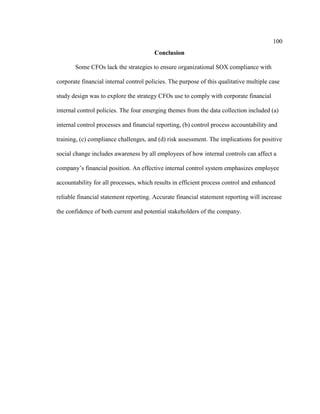 100
Conclusion
Some CFOs lack the strategies to ensure organizational SOX compliance with
corporate financial internal control policies. The purpose of this qualitative multiple case
study design was to explore the strategy CFOs use to comply with corporate financial
internal control policies. The four emerging themes from the data collection included (a)
internal control processes and financial reporting, (b) control process accountability and
training, (c) compliance challenges, and (d) risk assessment. The implications for positive
social change includes awareness by all employees of how internal controls can affect a
company’s financial position. An effective internal control system emphasizes employee
accountability for all processes, which results in efficient process control and enhanced
reliable financial statement reporting. Accurate financial statement reporting will increase
the confidence of both current and potential stakeholders of the company.
 