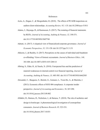 101
References
Acito, A., Hogan, C., & Mergenthaler, R. (2018). The effects of PCAOB inspections on
auditor-client relationships. Accounting Review, 93, 1-35. doi:10.2308/accr-51811
Adams, J., Hayunga, D., & Rasmussen, S. (2017). The restating of financial statements
by REITs. Journal of Accounting, Auditing & Finance, 32, 350-371.
doi:10.1177/0148558X15607748
Admati, A. (2017). A skeptical view of financialized corporate governance. Journal of
Economic Perspectives, 31, 131-150. doi:10.1257/jep.31.3.131
Akkeren, J., & Buckby, S. (2017). Perceptions on the causes of individual and fraudulent
co-offending: Views of forensic accountants. Journal of Business Ethics, 146,
383-404. doi:10.1007/s10551-015-2881-0
Albring, S., Elder, R., & Xiaolu, X. (2018). Unexpected fees and the prediction of
material weaknesses in internal control over financial reporting. Journal of
Accounting, Auditing & Finance, 33, 485-505. doi:10.1177/0148558X16662585
Alexander, C., Bauguess, S., Bernile, G., Gennaro, L., Yoon-Ho, A., & Marietta, J.
(2013). Economic effects of SOX 404 compliance: A corporate insider
perspective. Journal of Accounting and Economics, 56, 267-290.
doi:10.1016/j.jacceco.2013.09.002
Alfakhri, D., Harness, D., Nicholson, J., & Harness, T. (2018). The role of aesthetics and
design in hotelscape: A phenomenological investigation of cosmopolitan
consumers. Journal of Business Research, 85, 523-531.
doi:10.1016/j.jbusres.2017.10.031
 