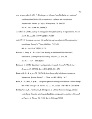 103
Aw, V., & Ayoko, O. (2017). The impact of followers’ conflict behaviors on teams’
transformational leadership, team member exchange and engagement.
International Journal of Conflict Management, 28, 509-532.
doi:10.1108/IJCMA-04-2016-0020
Awasthy, R. (2015). Journey of doing quasi-ethnographic study in organizations. Vision,
3, 219-226. doi:10.1177/0972262915593667
Aziz (2013). Managing corporate risk and achieving internal control through statutory
compliance. Journal of Financial Crime, 20, 25-38.
doi:10.1108/13590791311287328
Balsam, S., Jiang, W., & Lu, B. (2014). Equity incentives and internal control
weaknesses. Contemporary Accounting Research, 31, 178-201.
doi:10.1111/1911-3846.12018
Barnham, C. (2015). Quantitative and qualitative research. Journal of Marketing
Research, 57, 837-854. doi:10.2501/IJMR-2015-070
Baskerville, R., & Myers, M. (2015). Design ethnography in information systems.
Information Systems Journal, 25, 23-46. doi:10.1111/isj.12055
Bates, S., & Atkins, A. (2017). Bridge the gap from strategy to execution: culture change
that sticks. Strategic HR Review, 16, 222-228. doi:10.1108/SHR-07-2017-0048
Bentley-Goode, K., Newton, N., & Thompson, A. (2017). Business strategy, internal
control over financial reporting, and audit reporting quality. Auditing: A Journal
of Practice & Theory, 36, 49-69. doi:10.2308/ajpt-51693
 