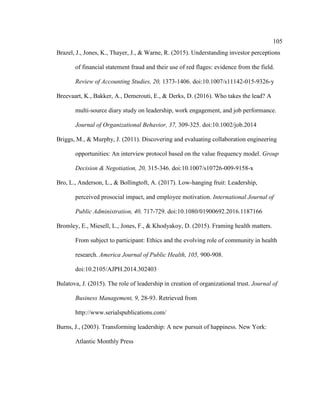 105
Brazel, J., Jones, K., Thayer, J., & Warne, R. (2015). Understanding investor perceptions
of financial statement fraud and their use of red flages: evidence from the field.
Review of Accounting Studies, 20, 1373-1406. doi:10.1007/s11142-015-9326-y
Breevaart, K., Bakker, A., Demerouti, E., & Derks, D. (2016). Who takes the lead? A
multi-source diary study on leadership, work engagement, and job performance.
Journal of Organizational Behavior, 37, 309-325. doi:10.1002/job.2014
Briggs, M., & Murphy, J. (2011). Discovering and evaluating collaboration engineering
opportunities: An interview protocol based on the value frequency model. Group
Decision & Negotiation, 20, 315-346. doi:10.1007/s10726-009-9158-x
Bro, L., Anderson, L., & Bollingtoft, A. (2017). Low-hanging fruit: Leadership,
perceived prosocial impact, and employee motivation. International Journal of
Public Administration, 40, 717-729. doi:10.1080/01900692.2016.1187166
Bromley, E., Miesell, L., Jones, F., & Khodyakoy, D. (2015). Framing health matters.
From subject to participant: Ethics and the evolving role of community in health
research. America Journal of Public Health, 105, 900-908.
doi:10.2105/AJPH.2014.302403
Bulatova, J. (2015). The role of leadership in creation of organizational trust. Journal of
Business Management, 9, 28-93. Retrieved from
http://www.serialspublications.com/
Burns, J., (2003). Transforming leadership: A new pursuit of happiness. New York:
Atlantic Monthly Press
 