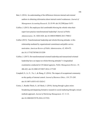 106
Burt, I. (2016). An understanding of the differences between internal and external
auditors in obtaining information about internal control weaknesses. Journal of
Management Accounting Research, 28, 83-99. doi:10.2308/jmar-51471
Caillier, J. (2013). Do employees feel comfortable blowing the whistle when their
supervisors practice transformational leadership? Journal of Public
Administration, 36, 1020-1028. doi:10.1080/01900692.2013.798812
Caillier (2015). Transformational leadership and whistle-blowing attitudes: is this
relationship mediated by organizational commitment and public service
motivation. American Review of Public Administration, 45, 458-475.
doi:10.1177/0275074013515299
Caillier, J. (2017). Do transformational-oriented leadership and transactional-oriented
leadership have an impact on whisle-blowing attitudes? A longitudinal
examination conducted in US federal agencies. Public Management Review, 19,
406-422. doi:10.1080/14719037.2016.1177109
Campbell, S., Li, Y., Yu, J., & Zhang, Z. (2016). The impact of occupational community
on the quality of internal control. Journal of Business Ethics, 139, 271-285.
doi:10.1007/s10551-015-2624-2
Carins, J., Rundle-Thiele, S., & Fidock, J. (2016). Seeing through a glass onion:
broadening and deepening formative research in social marketing through a mixed
methods approach. Journal of Marketing Management, 32, 11-12.
doi:10.1080/0267257X.2016.1217252.
 