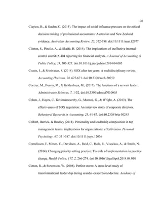 108
Clayton, B., & Staden, C. (2015). The impact of social influence pressure on the ethical
decision making of professional accountants: Australian and New Zealand
evidence. Australian Accounting Review, 25, 372-388. doi:10.1111/auar.12077
Clinton, S., Pinello, A., & Skaife, H. (2014). The implications of ineffective internal
control and SOX 404 reporting for financial analysts. A Journal of Accounting &
Public Policy, 33, 303-327. doi:10.1016/j.jaccpubpol.2014.04.005
Coates, J., & Srinivasan, S. (2014). SOX after ten years: A multidisciplinary review.
Accounting Horizons, 28, 627-671. doi:10.2308/acch-50759
Coetzer, M., Bussin, M., & Geldenhuys, M., (2017). The functions of a servant leader.
Administrative Sciences, 7, 1-32. doi:10.3390/admsci7010005
Cohen, J., Hayes, C., Krishnamoorthy, G., Monroe, G., & Wright, A. (2013). The
effectiveness of SOX regulation: An interview study of corporate directors.
Behavioral Research in Accounting, 25, 61-87. doi:10.2308/bria-50245
Colbert, Barrick, & Bradley (2014). Personality and leadership composition in top
management teams: implications for organizational effectiveness. Personal
Psychology, 67, 351-387. doi:10.1111/peps.12036
Cornelissen, E, Mitton, C., Davidson, A., Reid, C., Hole, R., Visockas, A., & Smith, N.
(2014). Changing priority setting practice: The role of implementation in practice
change. Health Policy, 117, 2, 266-274. doi:10.1016/j.healthpol.2014.04.010
Cotton, R., & Stevenson, W. (2008). Perfect storm: A cross-level study of
transformational leadership during scandal-exacerbated decline. Academy of
 