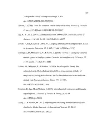 109
Management Annual Meeting Proceedings, 1, 1-6.
doi:10.5465/AMBPP.2008.33658666.
Dearden, T. (2016). Trust: the unwritten cost of white-collar crime. Journal of Financial
Crime, 23, 87-101 doi:10.1108/JFC-02-2015-0007
Dey, R., & Lim, L. (2018). Audit fee trends from 2000 to 2014. American Journal of
Business, 33, 61-80. doi:10.1108/AJB-10-2016-0033
Dickins, F., Fay, R. (2017). COSO 2013: Aligning internal controls and principles. Issues
in Accounting Education, 32, 3, 117-127. doi:10.2308/iace-51585
Dimitrijevic, D., Milovanovic, V., & Vesna, V. (2015). The role of a company’s internal
control system in fraud prevention. Financial Internet Quarterly E-Finance, 11,
34-44. doi:10.1515/fiqf-2016-0117
Domino, M., Wingreen, S., & Blanton, J. (2015). Social cognitive theory: The
antecednets and effects of ethical climate fit on organizational attitudes of
corporate accounting professionals – a reflection of client narcissism and fraud
attitude risk. Journal of Business Ethics, 131, 453-467.
doi:10.1007/s10551-014-2210-z
Donelson, D., Ege, M., & McInnis, J. (2017). Internal control weaknesses and financial
reporting fraud. A Journal of Practice & Theory, 36, 45-69.
doi:10.2308/ajpt-51608
Doody, O., & Noonan, M. (2012). Preparing and conducting interviews to collect data.
Qualitative Market Research: An International Journal, 20, 28-32.
doi:10.7748/nr2013.05.20.5.28.e327
 