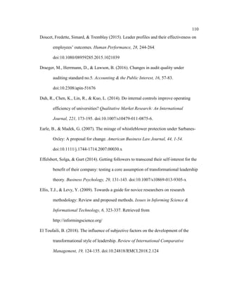 110
Doucet, Fredette, Simard, & Tremblay (2015). Leader profiles and their effectiveness on
employees’ outcomes. Human Performance, 28, 244-264.
doi:10.1080/08959285.2015.1021039
Draeger, M., Herrmann, D., & Lawson, B. (2016). Changes in audit quality under
auditing standard no.5. Accounting & the Public Interest, 16, 57-83.
doi:10.2308/apin-51676
Duh, R., Chen, K., Lin, R., & Kuo, L. (2014). Do internal controls improve operating
efficiency of universities? Qualitative Market Research: An International
Journal, 221, 173-195. doi:10.1007/s10479-011-0875-6.
Earle, B., & Madek, G. (2007). The mirage of whistleblower protection under Sarbanes-
Oxley: A proposal for change. American Business Law Journal, 44, 1-54.
doi:10.1111/j.1744-1714.2007.00030.x
Effelsbert, Solga, & Gurt (2014). Getting followers to transcend their self-interest for the
benefit of their company: testing a core assumption of transformational leadership
theory. Business Psychology, 29, 131-143. doi:10.1007/s10869-013-9305-x
Ellis, T.J., & Levy, Y. (2009). Towards a guide for novice researchers on research
methodology: Review and proposed methods. Issues in Informing Science &
Informational Technology, 6, 323-337. Retrieved from
http://informingscience.org/
El Toufaili, B. (2018). The influence of subjective factors on the development of the
transformational style of leadership. Review of International Comparative
Management, 19, 124-135. doi:10.24818/RMCI.2018.2.124
 