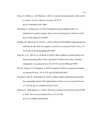 111
Enciso, S., Milikin, C., & O’Rourke, J. (2017). Corporate culture and ethics: from words
to actions. Journal of Business Strategy, 38, 69-79.
doi:10.1108/JBS-01-2017-0001
Erlingsson, C., & Brysiewicz, P. (2013). Orientation among multiple truths: An
introduction to quality research. African Journal of Emergency Medicine, 92-99.
doi:10.1106/j.afjem.2012.04.005
Ettredge, M., Sherwood, M., & Sun, L. (2018). Effects of SOX 404(b) implementation on
audit fees by SEC filer size category. Journal of Accounting & Public Policy, 37,
21-38. doi:10.1016/j.jaccpubpol.2018.004
Feng, M., Li, C., McVay, S., & Skaife, H. (2015). Does ineffective internal control over
financial reporting affect a firm’s operations? Evidence from firms’ inventory
management. Accounting Review, 90, 529-557. doi:10.2308/accr-50909
Files, R., Sharp, N., & Thompson, A. (2014). Empirical evidence on repeat restatements.
Accounting Horizons, 28, 93-123. doi:10.2308/acch-50615
Fleming, D., Hee, K., & Romanus, R. (2014). Auditor industry specialization and audit
fees surrounding Section 404 implementation. Review of Accounting & Finance,
13, 353-370. doi:10.1108/RAF-09-2013-1019
Fligstein, N., & Roehrkasse, A. (2016). The causes of fraud in the financial crisis of 2007
to 2009. American Sociological Review, 81, 617-643.
doi:10.1177/0003122416645594
 