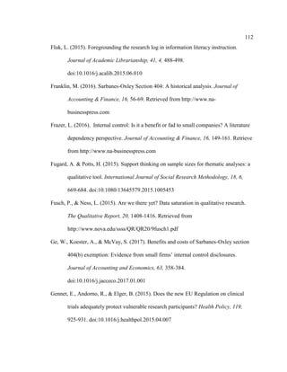 112
Fluk, L. (2015). Foregrounding the research log in information literacy instruction.
Journal of Academic Librarianship, 41, 4, 488-498.
doi:10.1016/j.acalib.2015.06.010
Franklin, M. (2016). Sarbanes-Oxley Section 404: A historical analysis. Journal of
Accounting & Finance, 16, 56-69. Retrieved from http://www.na-
businesspress.com
Frazer, L. (2016). Internal control: Is it a benefit or fad to small companies? A literature
dependency perspective. Journal of Accounting & Finance, 16, 149-161. Retrieve
from http://www.na-businesspress.com
Fugard, A. & Potts, H. (2015). Support thinking on sample sizes for thematic analyses: a
qualitative tool. International Journal of Social Research Methodology, 18, 6,
669-684. doi:10.1080/13645579.2015.1005453
Fusch, P., & Ness, L. (2015). Are we there yet? Data saturation in qualitative research.
The Qualitative Report, 20, 1408-1416. Retrieved from
http://www.nova.edu/ssss/QR/QR20/9fusch1.pdf
Ge, W., Koester, A., & McVay, S. (2017). Benefits and costs of Sarbanes-Oxley section
404(b) exemption: Evidence from small firms’ internal control disclosures.
Journal of Accounting and Economics, 63, 358-384.
doi:10.1016/j.jacceco.2017.01.001
Gennet, E., Andorno, R., & Elger, B. (2015). Does the new EU Regulation on clinical
trials adequately protect vulnerable research participants? Health Policy, 119,
925-931. doi:10.1016/j.healthpol.2015.04.007
 