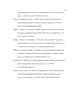 114
organizational ethical climates: An employee perspective. Journal of Business
Ethics, 2, 325-342. doi:10.1007/s10551-013-1946-1
Gugiu, P., & Rodriguez-Campos, L. (2007). Semistructured interview protocol for
constructing logic models. Evaluation & Program Planning, 30, 339-350.
doi:10.1016/j.evalprogplan.2007.08.004
Hagens, V., Dobrow, M., & Chafe, R. (2009). Interviewee transcript review: assessing
the impact on qualitative research. BMC Medical Research Methodology, 9, 47.
doi:10.1186/1471-2288-9-47
Haislip, J., Peters, G., & Richardson, V. (2016). The effect of auditor IT expertise on
internal controls. International Journal of Accounting Information Systems, 20, 1-
15. doi:10.1186/1471-2288-9-47 10.1016/j.accinf.2016.01.001
Halbouni, S., Sawsan, S., Obeid, N., & Garbou, A. (2016). Corporate governance and
information technology in fraud prevention and detection. Managing Auditing
Journal, 31, 589-628. doi:10.1108/MAJ-02-2015-1163
Hammarberg, K., Kirkman, M., (2016). Qualitative research methods: when to use them
and how to judge them. Human Reproduction, 31, 3, 498-501.
doi:10.1093/humrep/dev334
Hamstra, M., Van Yperen, N., Wisse, B., & Sassenberg, K., (2014). Transformational
and transactional leadership and followers’ achievement goals. Journal of
Business and Psychology, 29, 413-425. doi:10.1007/s10869-013-9322-9
 