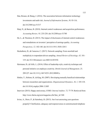 115
Han, Rezaee, & Zhang, J. (2016). The association between information technology
investments and audit risk. Journal of Information Systems, 30, 93-116.
doi:10.2308/isys-51317
Harp, N., & Barnes, B. (2018). Internal control weaknesses and acquisition performance.
Accounting Review, 93, 235-238. doi:10.2308/accr-51780
He, L., & Thornton, D. (2013). The impact of disclosures of internal control weaknesses
and remediations on investors’ perception of earnings quality. Accounting
Perspectives, 12, 102-140. doi:10.1111/1911-3838.12011
Heckathorn, D., & Cameron, C. (2017). Network sampling: From snowball and
multiplicity to respondent-driven sampling. Annual Review of Sociology, 43, 101-
119. doi:10.1146/annurev-soc-060116-053556
Herrmann, D., & Felfe, J., (2014). Effect of leadership style, creativity technique and
personal initiative on employee creativity. British Journal of Management, 25,
209-227. doi:10.1111/j.1467-8551.2012.00849.x
Hinkin, T., Holtom, B., & Klag, M. (2007). Developing mutually beneficial relationships
between researchers and organizations. Organizational Dynamics, 36, 1, 105-118.
doi:10.1016/j.orgdyn.2006.12.005
Interview (2015). Happy anniversary, COSO. Internal Auditor, 72, 77-79. Retrieved from
http://www.theiia.org/ecm/magazine.cfm?doc_id=540
Irvine, A., Drew, P., & Sainsbury, R. (2013). Am I not answering your questions
properly? Clarification, adequacy and responsiveness in semistructured telephone
 