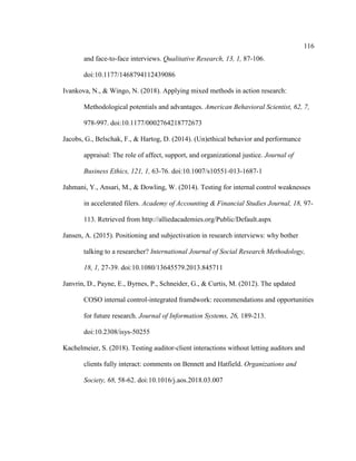 116
and face-to-face interviews. Qualitative Research, 13, 1, 87-106.
doi:10.1177/1468794112439086
Ivankova, N., & Wingo, N. (2018). Applying mixed methods in action research:
Methodological potentials and advantages. American Behavioral Scientist, 62, 7,
978-997. doi:10.1177/0002764218772673
Jacobs, G., Belschak, F., & Hartog, D. (2014). (Un)ethical behavior and performance
appraisal: The role of affect, support, and organizational justice. Journal of
Business Ethics, 121, 1, 63-76. doi:10.1007/s10551-013-1687-1
Jahmani, Y., Ansari, M., & Dowling, W. (2014). Testing for internal control weaknesses
in accelerated filers. Academy of Accounting & Financial Studies Journal, 18, 97-
113. Retrieved from http://alliedacademies.org/Public/Default.aspx
Jansen, A. (2015). Positioning and subjectivation in research interviews: why bother
talking to a researcher? International Journal of Social Research Methodology,
18, 1, 27-39. doi:10.1080/13645579.2013.845711
Janvrin, D., Payne, E., Byrnes, P., Schneider, G., & Curtis, M. (2012). The updated
COSO internal control-integrated framdwork: recommendations and opportunities
for future research. Journal of Information Systems, 26, 189-213.
doi:10.2308/isys-50255
Kachelmeier, S. (2018). Testing auditor-client interactions without letting auditors and
clients fully interact: comments on Bennett and Hatfield. Organizations and
Society, 68, 58-62. doi:10.1016/j.aos.2018.03.007
 