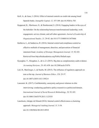 118
Kofi, A., & Gene, J. (2016). Effect of internal controls on credit risk among listed
Spanish banks. Intangible Capital, 12, 357-389. doi:10.3926/ic.703
Kopperud, K., Martinsen, O., & Humborstad, S. (2014). Engaging leaders in the eyes of
the beholder: On the relationship between transformational leadership, work
engagement, service climate, and self-other agreement. Journal of Leadership &
Organizational Studies, 21, 29-42. doi:10.1177/1548051813475666
Kulikova, L., & Satdarova, D. (2016). Internal control and compliance-control as
effective methods of management, detection, and prevention of financial
statement fraud. Academy of Strategic Management Journal, 15, 92-103.
Retrieved from http:alliedacademies.org/Public/Default.aspx
Kyunghee, Y., Hoogduin, L., & Li, Z. (2015). Big data as complementary audit evidence.
Accounting Horizons, 29, 431-438. doi:10.2308/acch-51076
Lail, B., MacGregor, J., & Stuebs, M. (2015). The influence of regulatory approach on
tone at the top. Journal of Business Ethics, 126, 25-37.
doi:10.1007/s10551-013-1992-8
Lancaster, K. (2017). Confidentiality, anonymity and power relations in elite
interviewing: conducting qualitative policy research in a politicized domain.
International Journal of Social Research Methodology, 20, 93-103.
doi:10.1080/13645579.2015.1123555
Lansiluoto, Jokippi, & Eklund (2016). Internal control effectiveness-a clustering
approach. Managerial Auditing Journal, 31, 5-34.
doi:10.1108/MAJ-08-2013-0910
 