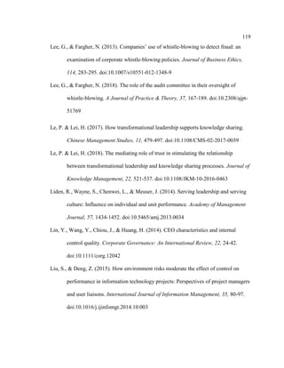 119
Lee, G., & Fargher, N. (2013). Companies’ use of whistle-blowing to detect fraud: an
examination of corporate whistle-blowing policies. Journal of Business Ethics,
114, 283-295. doi:10.1007/s10551-012-1348-9
Lee, G., & Fargher, N. (2018). The role of the audit committee in their oversight of
whistle-blowing. A Journal of Practice & Theory, 37, 167-189. doi:10.2308/ajpt-
51769
Le, P. & Lei, H. (2017). How transformational leadership supports knowledge sharing.
Chinese Management Studies, 11, 479-497. doi:10.1108/CMS-02-2017-0039
Le, P. & Lei, H. (2018). The mediating role of trust in stimulating the relationship
between transformational leadership and knowledge sharing processes. Journal of
Knowledge Management, 22, 521-537. doi:10.1108/JKM-10-2016-0463
Liden, R., Wayne, S., Chenwei, L., & Meuser, J. (2014). Serving leadership and serving
culture: Influence on individual and unit performance. Academy of Management
Journal, 57, 1434-1452. doi:10.5465/amj.2013.0034
Lin, Y., Wang, Y., Chiou, J., & Huang, H. (2014). CEO characteristics and internal
control quality. Corporate Governance: An International Review, 22, 24-42.
doi:10.1111/corg.12042
Liu, S., & Deng, Z. (2015). How environment risks moderate the effect of control on
performance in information technology projects: Perspectives of project managers
and user liaisons. International Journal of Information Management, 35, 80-97.
doi:10.1016/j.ijinfomgt.2014.10.003
 