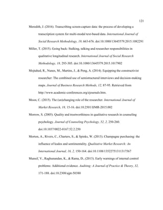 121
Meredith, J. (2016). Transcribing screen-capture data: the process of developing a
transcription system for multi-modal text-based data. International Journal of
Social Research Methodology, 19, 663-676. doi:10.1080/13645579.2015.1082291
Miller, T. (2015). Going back: Stalking, talking and researcher responsibilities in
qualitative longitudinal research. International Journal of Social Research
Methodology, 18, 293-305. doi:10.1080/13645579.2015.1017902
Mojtahed, R., Nunes, M., Martins, J., & Peng, A. (2014). Equipping the constructivist
researcher: The combined use of semistructured interviews and decision-making
maps. Journal of Business Research Methods, 12, 87-95. Retrieved from
http://www.academic-conferences.org/ejournals.htm.
Moon, C. (2015). The (un)changing role of the researcher. International Journal of
Market Research, 18, 15-16. doi:10.2501/IJMR-2015.002
Morrow, S. (2005). Quality and trustworthiness in qualitative research in counseling
psychology. Journal of Counseling Psychology, 52, 2, 250-260.
doi:10.1037/0022-0167.52.2.250
Morton, A., Rivers, C., Charters, S., & Spinks, W. (2013). Champagne purchasing: the
influence of kudos and sentimentality. Qualitative Market Research: An
International Journal, 16, 2, 150-164. doi:10.1108/13522751311317567
Munsif, V., Raghunandan, K., & Rama, D., (2013). Early warnings of internal control
problems: Additional evidence. Auditing: A Journal of Practice & Theory, 32,
171-188. doi:10.2308/ajpt-50380
 