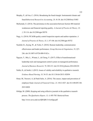 122
Murphy, P., & Free, C. (2016). Broadening the fraud triangle: Instrumental climate and
fraud Behavioral Research in Accounting, 28, 41-56. doi:10.2308/bria-51083
Myllymaki, E. (2014). The persistence in the association between Section 404 material
weaknesses and financial reporting quality. A Journal of Practice & Theory, 33,
1, 93-116. doi:10.2308/ajpt-50570
Nagy, A. (2014). PCAOB quality control inspection reports and auditor reputation. A
Journal of Practice & Theory, 33, 3, 87-104. doi:10.2308/ajpt-50752
Neufeld, D., Zeying, W., & Yulin, F. (2010). Remote leadership, communication
effectiveness and leader performance. Group Decision & Negotiation, 19, 227-
246. doi:10.1007/s10726-008-9142-x
Nguyen, T., Mia, L., Winata, L., & Chong, V. (2017). Effect of transformational-
leadership style and management control system on managerial performance.
Journal of Business Research, 70, 202-213. doi:10.1016/j.jbusres.2016.08.018
Noble, H., & Smith, J. (2015). Issues of validity and reliability in qualitative research.
Evidence Based Nursing, 18, 34-35. doi:10.1136/eb-2015-102054
Omar, M., Nawawi, A, & Puteh Salin, A. (2016). The causes, impact and prevention of
employee fraud. Journal of Financial Crime, 23, 1012-1027. doi:10.1108/JFC-04-
2015-0020
Ortlipp, M. (2008). Keeping and using reflective journals in the qualitative research
process. The Qualitative Report, 13, 4, 695-705. Retrieved from
http://www.nova.edu/sss/QR/QR13-4/ortlipp.pdf
 