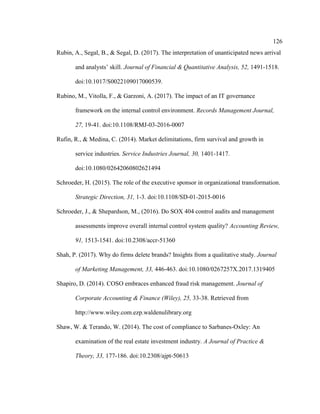 126
Rubin, A., Segal, B., & Segal, D. (2017). The interpretation of unanticipated news arrival
and analysts’ skill. Journal of Financial & Quantitative Analysis, 52, 1491-1518.
doi:10.1017/S0022109017000539.
Rubino, M., Vitolla, F., & Garzoni, A. (2017). The impact of an IT governance
framework on the internal control environment. Records Management Journal,
27, 19-41. doi:10.1108/RMJ-03-2016-0007
Rufin, R., & Medina, C. (2014). Market delimitations, firm survival and growth in
service industries. Service Industries Journal, 30, 1401-1417.
doi:10.1080/02642060802621494
Schroeder, H. (2015). The role of the executive sponsor in organizational transformation.
Strategic Direction, 31, 1-3. doi:10.1108/SD-01-2015-0016
Schroeder, J., & Shepardson, M., (2016). Do SOX 404 control audits and management
assessments improve overall internal control system quality? Accounting Review,
91, 1513-1541. doi:10.2308/accr-51360
Shah, P. (2017). Why do firms delete brands? Insights from a qualitative study. Journal
of Marketing Management, 33, 446-463. doi:10.1080/0267257X.2017.1319405
Shapiro, D. (2014). COSO embraces enhanced fraud risk management. Journal of
Corporate Accounting & Finance (Wiley), 25, 33-38. Retrieved from
http://www.wiley.com.ezp.waldenulibrary.org
Shaw, W. & Terando, W. (2014). The cost of compliance to Sarbanes-Oxley: An
examination of the real estate investment industry. A Journal of Practice &
Theory, 33, 177-186. doi:10.2308/ajpt-50613
 