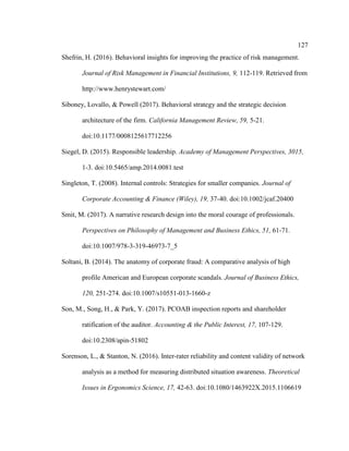127
Shefrin, H. (2016). Behavioral insights for improving the practice of risk management.
Journal of Risk Management in Financial Institutions, 9, 112-119. Retrieved from
http://www.henrystewart.com/
Siboney, Lovallo, & Powell (2017). Behavioral strategy and the strategic decision
architecture of the firm. California Management Review, 59, 5-21.
doi:10.1177/0008125617712256
Siegel, D. (2015). Responsible leadership. Academy of Management Perspectives, 3015,
1-3. doi:10.5465/amp.2014.0081.test
Singleton, T. (2008). Internal controls: Strategies for smaller companies. Journal of
Corporate Accounting & Finance (Wiley), 19, 37-40. doi:10.1002/jcaf.20400
Smit, M. (2017). A narrative research design into the moral courage of professionals.
Perspectives on Philosophy of Management and Business Ethics, 51, 61-71.
doi:10.1007/978-3-319-46973-7_5
Soltani, B. (2014). The anatomy of corporate fraud: A comparative analysis of high
profile American and European corporate scandals. Journal of Business Ethics,
120, 251-274. doi:10.1007/s10551-013-1660-z
Son, M., Song, H., & Park, Y. (2017). PCOAB inspection reports and shareholder
ratification of the auditor. Accounting & the Public Interest, 17, 107-129.
doi:10.2308/apin-51802
Sorenson, L., & Stanton, N. (2016). Inter-rater reliability and content validity of network
analysis as a method for measuring distributed situation awareness. Theoretical
Issues in Ergonomics Science, 17, 42-63. doi:10.1080/1463922X.2015.1106619
 