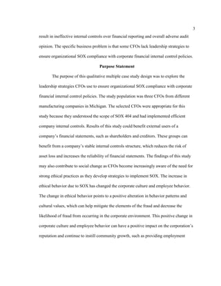 3
result in ineffective internal controls over financial reporting and overall adverse audit
opinion. The specific business problem is that some CFOs lack leadership strategies to
ensure organizational SOX compliance with corporate financial internal control policies.
Purpose Statement
The purpose of this qualitative multiple case study design was to explore the
leadership strategies CFOs use to ensure organizational SOX compliance with corporate
financial internal control policies. The study population was three CFOs from different
manufacturing companies in Michigan. The selected CFOs were appropriate for this
study because they understood the scope of SOX 404 and had implemented efficient
company internal controls. Results of this study could benefit external users of a
company’s financial statements, such as shareholders and creditors. These groups can
benefit from a company’s stable internal controls structure, which reduces the risk of
asset loss and increases the reliability of financial statements. The findings of this study
may also contribute to social change as CFOs become increasingly aware of the need for
strong ethical practices as they develop strategies to implement SOX. The increase in
ethical behavior due to SOX has changed the corporate culture and employee behavior.
The change in ethical behavior points to a positive alteration in behavior patterns and
cultural values, which can help mitigate the elements of the fraud and decrease the
likelihood of fraud from occurring in the corporate environment. This positive change in
corporate culture and employee behavior can have a positive impact on the corporation’s
reputation and continue to instill community growth, such as providing employment
 