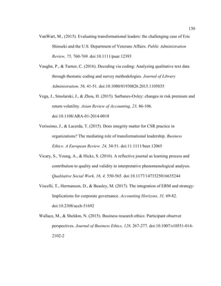 130
VanWart, M., (2015). Evaluating transformational leaders: the challenging case of Eric
Shinseki and the U.S. Department of Veterans Affairs. Public Administration
Review, 75, 760-769. doi:10.1111/puar.12393
Vaughn, P., & Turner, C. (2016). Decoding via coding: Analyzing qualitative text data
through thematic coding and survey methodologies. Journal of Library
Administration, 56, 41-51. doi:10.1080/01930826.2015.1105035
Vega, J., Smolarski, J., & Zhou, H. (2015). Sarbanes-Oxley: changes in risk premium and
return volatility. Asian Review of Accounting, 23, 86-106.
doi:10.1108/ARA-01-2014-0018
Verissimo, J., & Lacerda, T. (2015). Does integrity matter for CSR practice in
organizations? The mediating role of transformational leadership. Business
Ethics: A European Review. 24, 34-51. doi:11.1111/beer.12065
Vicary, S., Young, A., & Hicks, S. (2016). A reflective journal as learning process and
contribution to quality and validity in interpretative phenomenological analysis.
Qualitative Social Work, 16, 4, 550-565. doi:10.1177/1473325016635244
Viscelli, T., Hermanson, D., & Beasley, M. (2017). The integration of ERM and strategy:
Implications for corporate governance. Accounting Horizons, 31, 69-82.
doi:10.2308/acch-51692
Wallace, M., & Sheldon, N. (2015). Business research ethics: Participant observer
perspectives. Journal of Business Ethics, 128, 267-277. doi:10.1007/s10551-014-
2102-2
 