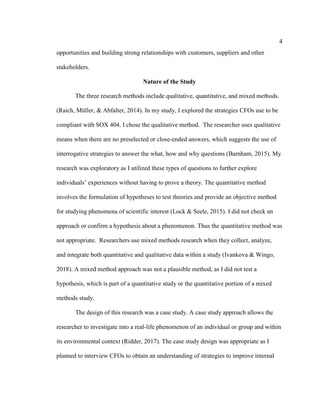 4
opportunities and building strong relationships with customers, suppliers and other
stakeholders.
Nature of the Study
The three research methods include qualitative, quantitative, and mixed methods.
(Raich, Müller, & Abfalter, 2014). In my study, I explored the strategies CFOs use to be
compliant with SOX 404. I chose the qualitative method. The researcher uses qualitative
means when there are no preselected or close-ended answers, which suggests the use of
interrogative strategies to answer the what, how and why questions (Barnham, 2015). My
research was exploratory as I utilized these types of questions to further explore
individuals’ experiences without having to prove a theory. The quantitative method
involves the formulation of hypotheses to test theories and provide an objective method
for studying phenomena of scientific interest (Lock & Seele, 2015). I did not check an
approach or confirm a hypothesis about a phenomenon. Thus the quantitative method was
not appropriate. Researchers use mixed methods research when they collect, analyze,
and integrate both quantitative and qualitative data within a study (Ivankova & Wingo,
2018). A mixed method approach was not a plausible method, as I did not test a
hypothesis, which is part of a quantitative study or the quantitative portion of a mixed
methods study.
The design of this research was a case study. A case study approach allows the
researcher to investigate into a real-life phenomenon of an individual or group and within
its environmental context (Ridder, 2017). The case study design was appropriate as I
planned to interview CFOs to obtain an understanding of strategies to improve internal
 