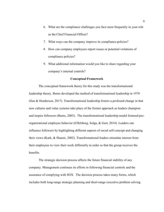 6
6. What are the compliance challenges you face most frequently in your role
as the Chief Financial Officer?
7. What ways can the company improve its compliance policies?
8. How can company employees report issues or potential violations of
compliance policies?
9. What additional information would you like to share regarding your
company’s internal controls?
Conceptual Framework
The conceptual framework theory for this study was the transformational
leadership theory. Burns developed the method of transformational leadership in 1978
(Sun & Henderson, 2017). Transformational leadership fosters a profound change in that
new cultures and value systems take place of the former approach as leaders champion
and inspire followers (Burns, 2003). The transformational leadership model fostered pro-
organizational employee behavior (Effelsberg, Solga, & Gurt, 2014). Leaders can
influence followers by highlighting different aspects of social self-concept and changing
their views (Kark, & Shamir, 2002). Transformational leaders stimulate interest from
their employees to view their work differently in order so that the group receives the
benefits.
The strategic decision process affects the future financial stability of any
company. Management continues its efforts in following financial controls and the
assurance of complying with SOX. The decision process takes many forms, which
includes both long-range strategic planning and short-range executive problem solving
 
