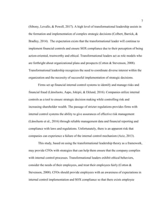 7
(Sibony, Lovallo, & Powell, 2017). A high level of transformational leadership assists in
the formation and implementation of complex strategic decisions (Colbert, Barrick, &
Bradley, 2014). The expectation exists that the transformational leader will continue to
implement financial controls and ensure SOX compliance due to their perception of being
action-oriented, trustworthy and ethical. Transformational leaders act as role models who
are forthright about organizational plans and prospects (Cotton & Stevenson, 2008).
Transformational leadership recognizes the need to coordinate diverse interest within the
organization and the necessity of successful implementation of strategic decisions.
Firms set up financial internal control systems to identify and manage risks and
financial fraud (Länsiluoto, Aapo, Jokipii, & Eklund, 2016). Companies utilize internal
controls as a tool to ensure strategic decision making while controlling risk and
increasing shareholder wealth. The passage of stricter regulations provides firms with
internal control systems the ability to give assurances of effective risk management
(Länsiluoto et al., 2016) through reliable management data and financial reporting and
compliance with laws and regulations. Unfortunately, there is an apparent risk that
companies can experience a failure of the internal control mechanism (Aziz, 2013).
This study, based on using the transformational leadership theory as a framework,
may provide CFOs with strategies that can help them ensure that the company complies
with internal control processes. Transformational leaders exhibit ethical behaviors,
consider the needs of their employees, and treat their employees fairly (Cotton &
Stevenson, 2008). CFOs should provide employees with an awareness of expectations in
internal control implementation and SOX compliance so that there exists employee
 