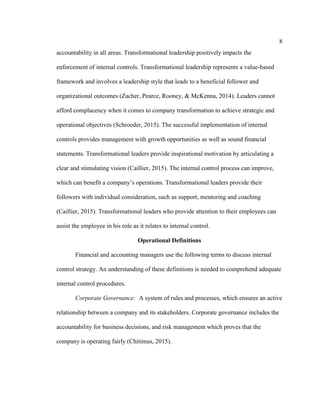 8
accountability in all areas. Transformational leadership positively impacts the
enforcement of internal controls. Transformational leadership represents a value-based
framework and involves a leadership style that leads to a beneficial follower and
organizational outcomes (Zacher, Pearce, Rooney, & McKenna, 2014). Leaders cannot
afford complacency when it comes to company transformation to achieve strategic and
operational objectives (Schroeder, 2015). The successful implementation of internal
controls provides management with growth opportunities as well as sound financial
statements. Transformational leaders provide inspirational motivation by articulating a
clear and stimulating vision (Caillier, 2015). The internal control process can improve,
which can benefit a company’s operations. Transformational leaders provide their
followers with individual consideration, such as support, mentoring and coaching
(Caillier, 2015). Transformational leaders who provide attention to their employees can
assist the employee in his role as it relates to internal control.
Operational Definitions
Financial and accounting managers use the following terms to discuss internal
control strategy. An understanding of these definitions is needed to comprehend adequate
internal control procedures.
Corporate Governance: A system of rules and processes, which ensures an active
relationship between a company and its stakeholders. Corporate governance includes the
accountability for business decisions, and risk management which proves that the
company is operating fairly (Chitimus, 2015).
 