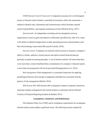 9
COSO Internal Control Framework: Components necessary for a well-designed
system of internal control include a controlled environment, robust risk assessment, a
method to identify risks, information and communication which facilitates internal
control responsibilities, and ongoing monitoring activities (Dickins & Fay, 2017).
Internal audit: An independent consulting activity designed to assist an
organization to meet its goals and objectives efficiently and effectively. One of its values
is the ability to identify transgressions in daily operating processes and procedures such
that critical damage is prevented (Ma’ayan & Carmeli, 2016).
Internal control: Companies use internal control systems to measure a company’s
ability to initiate, authorize, record, process and report external financial data per
generally accepted accounting principles. A set of internal controls will ensure that there
is not more than a remote likelihood that a misstatement of a company’s financial reports
is more than inconsequential will not be prevented (Kanagaretnam et al., 2016).
Risk management: Risk management is a systematic framework for applying
psychological theories and concepts to judgments and behaviors associated with the
practice of risk management (Shefrin, 2016).
SOX Section 404: SOX Section 404 is designed to improve corporate controls by
requiring company management and external auditors to document and test Internal
Controls of Financial Reporting (Graham & Bedard, 2013).
Assumptions, Limitations, and Delimitations
The Sarbanes-Oxley Act of 2002 and its compliance requirements for an adequate
internal control system address significant issues. The following sections explain the
 