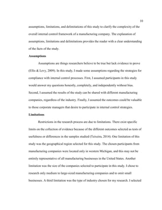 10
assumptions, limitations, and delimitations of this study to clarify the complexity of the
overall internal control framework of a manufacturing company. The explanation of
assumptions, limitations and delimitations provides the reader with a clear understanding
of the facts of the study.
Assumptions
Assumptions are things researchers believe to be true but lack evidence to prove
(Ellis & Levy, 2009). In this study, I made some assumptions regarding the strategies for
compliance with internal control processes. First, I assumed participants in this study
would answer my questions honestly, completely, and independently without bias.
Second, I assumed the results of the study can be shared with different manufacturing
companies, regardless of the industry. Finally, I assumed the outcomes could be valuable
to those corporate managers that desire to participate in internal control strategies.
Limitations
Restrictions in the research process are due to limitations. There exist specific
limits on the collection of evidence because of the different outcomes selected as tests of
usefulness or differences in the samples studied (Teixeira, 2014). One limitation of this
study was the geographical region selected for this study. The chosen participants from
manufacturing companies were located only in western Michigan, and this may not be
entirely representative of all manufacturing businesses in the United States. Another
limitation was the size of the companies selected to participate in this study. I chose to
research only medium to large-sized manufacturing companies and to omit small
businesses. A third limitation was the type of industry chosen for my research. I selected
 