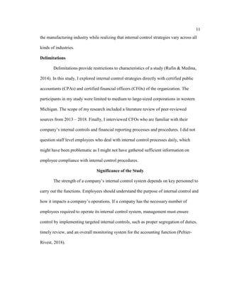 11
the manufacturing industry while realizing that internal control strategies vary across all
kinds of industries.
Delimitations
Delimitations provide restrictions to characteristics of a study (Rufin & Medina,
2014). In this study, I explored internal control strategies directly with certified public
accountants (CPAs) and certified financial officers (CFOs) of the organization. The
participants in my study were limited to medium to large-sized corporations in western
Michigan. The scope of my research included a literature review of peer-reviewed
sources from 2013 – 2018. Finally, I interviewed CFOs who are familiar with their
company’s internal controls and financial reporting processes and procedures. I did not
question staff level employees who deal with internal control processes daily, which
might have been problematic as I might not have gathered sufficient information on
employee compliance with internal control procedures.
Significance of the Study
The strength of a company’s internal control system depends on key personnel to
carry out the functions. Employees should understand the purpose of internal control and
how it impacts a company’s operations. If a company has the necessary number of
employees required to operate its internal control system, management must ensure
control by implementing targeted internal controls, such as proper segregation of duties,
timely review, and an overall monitoring system for the accounting function (Peltier-
Rivest, 2018).
 