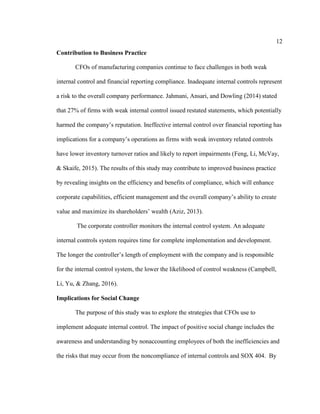 12
Contribution to Business Practice
CFOs of manufacturing companies continue to face challenges in both weak
internal control and financial reporting compliance. Inadequate internal controls represent
a risk to the overall company performance. Jahmani, Ansari, and Dowling (2014) stated
that 27% of firms with weak internal control issued restated statements, which potentially
harmed the company’s reputation. Ineffective internal control over financial reporting has
implications for a company’s operations as firms with weak inventory related controls
have lower inventory turnover ratios and likely to report impairments (Feng, Li, McVay,
& Skaife, 2015). The results of this study may contribute to improved business practice
by revealing insights on the efficiency and benefits of compliance, which will enhance
corporate capabilities, efficient management and the overall company’s ability to create
value and maximize its shareholders’ wealth (Aziz, 2013).
The corporate controller monitors the internal control system. An adequate
internal controls system requires time for complete implementation and development.
The longer the controller’s length of employment with the company and is responsible
for the internal control system, the lower the likelihood of control weakness (Campbell,
Li, Yu, & Zhang, 2016).
Implications for Social Change
The purpose of this study was to explore the strategies that CFOs use to
implement adequate internal control. The impact of positive social change includes the
awareness and understanding by nonaccounting employees of both the inefficiencies and
the risks that may occur from the noncompliance of internal controls and SOX 404. By
 