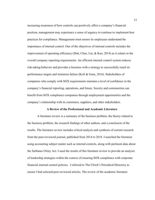 13
increasing awareness of how controls can positively affect a company’s financial
position, management may experience a sense of urgency to continue to implement best
practices for compliance. Management must ensure its employees understand the
importance of internal control. One of the objectives of internal controls includes the
improvement of operating efficiency (Duh, Chen, Lin, & Kuo, 2014) as it relates to the
overall company reporting requirements. An efficient internal control system reduces
risk-taking behavior and provides a business with a strategy to successfully reach its
performance targets and minimize failure (Kofi & Gene, 2016). Stakeholders of
companies who comply with SOX requirements maintain a level of confidence in the
company’s financial reporting, operations, and future. Society and communities can
benefit from SOX compliance companies through employment opportunities and the
company’s relationship with its customers, suppliers, and other stakeholders.
A Review of the Professional and Academic Literature
A literature review is a summary of the business problem, the theory related to
the business problem, the research findings of other authors, and a conclusion of the
results. The literature review includes critical analysis and synthesis of current research
from the peer-reviewed journal, published from 2014 to 2018. I searched the literature
using accounting subject matter such as internal controls, along with pertinent data about
the Sarbanes Oxley Act. I used the results of this literature review to provide an analysis
of leadership strategies within the context of ensuring SOX compliance with corporate
financial internal control policies. I referred to The Ulrich’s Periodical Directory to
ensure I had selected peer-reviewed articles. The review of the academic literature
 
