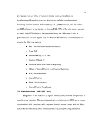 14
provides an overview of the evolution of internal control, with a focus on
transformational leadership strategies. Search terms included transformational
leadership, internal controls, Sarbanes Oxley Act, COSO framework, and 404 audits. I
used 124 references in my literature review, and 122 (98%) of the total sources are peer-
reviewed. I used 226 references for my doctoral study and 194 resources have a
publication date less than 5 years from the date of CAO approval. The literature review
contains the following sections:
 The Transformational Leadership Theory
 Fraud Risk
 Sarbanes Oxley Act of 2002
 Sections 302 and 404
 Internal Control over Financial Reporting
 Effects of Internal Control over Financial Reporting
 404 Audit Compliance
 Internal Controls
 The COSO Framework
 Internal Control Compliance.
The Transformational Leadership Theory
The purpose of the study was to explore internal control methods and processes in
manufacturing industries. The research question was: what strategies CFOs use to ensure
organizational SOX compliance with corporate financial internal control policies? Many
authors have written topics about internal control. My research findings of internal
 